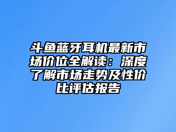 斗魚藍牙耳機最新市場價位全解讀：深度了解市場走勢及性價比評估報告
