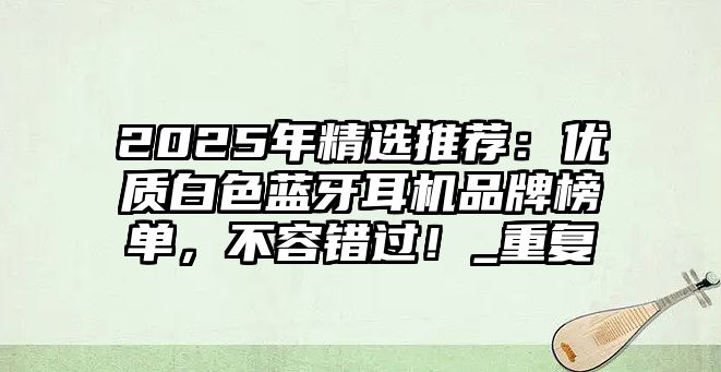 2025年精選推薦：優(yōu)質(zhì)白色藍(lán)牙耳機(jī)品牌榜單，不容錯(cuò)過！_重復(fù)