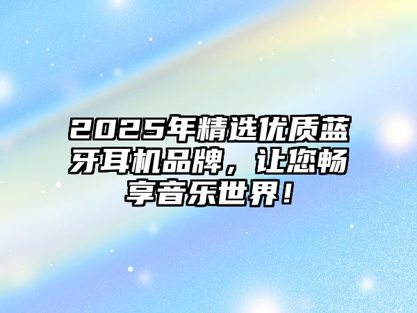 2025年精選優(yōu)質(zhì)藍牙耳機品牌，讓您暢享音樂世界！