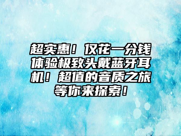 超實惠！僅花一分錢體驗極致頭戴藍牙耳機！超值的音質(zhì)之旅等你來探索！